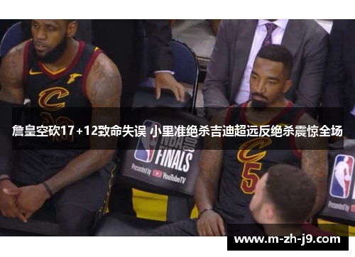 詹皇空砍17+12致命失误 小里准绝杀吉迪超远反绝杀震惊全场