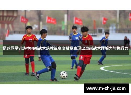 足球巨星训练中创新战术获教练高度赞赏表现出卓越战术理解力与执行力 足球巨星训练中创新战术获教练高度赞赏表现出卓越战术理解力与执行力