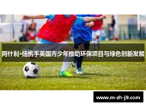 阿什利·扬携手英国青少年推动环保项目与绿色创新发展 阿什利·扬携手英国青少年推动环保项目与绿色创新发展