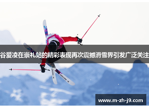 谷爱凌在崇礼站的精彩表现再次震撼滑雪界引发广泛关注