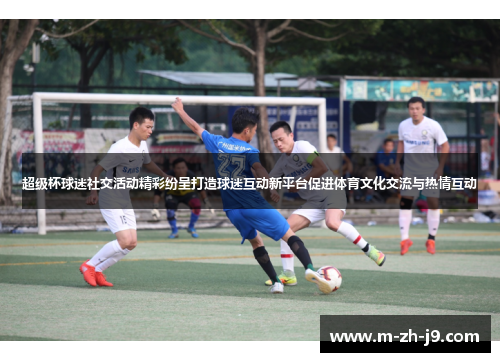 超级杯球迷社交活动精彩纷呈打造球迷互动新平台促进体育文化交流与热情互动