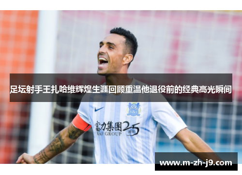 足坛射手王扎哈维辉煌生涯回顾重温他退役前的经典高光瞬间