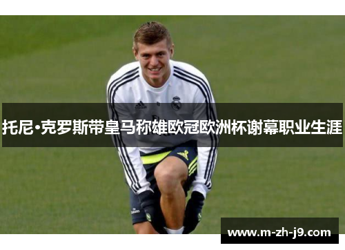 托尼·克罗斯带皇马称雄欧冠欧洲杯谢幕职业生涯 托尼·克罗斯带皇马称雄欧冠欧洲杯谢幕职业生涯