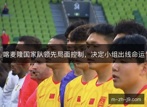 喀麦隆国家队领先局面控制,决定小组出线命运 喀麦隆国家队领先局面控制,决定小组出线命运